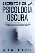 Cover: Secretos de la Psicolog&iacute;a Oscura: C&oacute;mo dominar la persuasi&oacute;n, el control mental y la manipulaci&oacute;n para protegerte de enga&ntilde;os com&uacute;nmente usados en mentes d&eacute;biles - Alex Fischer