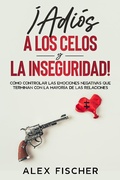 Cover: &iexcl;Adi&oacute;s a los Celos y la Inseguridad!: C&oacute;mo Controlar las Emociones Negativas que Terminan con la Mayor&iacute;a de las Relaciones - Alex Fischer