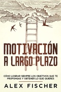 Cover: Motivaci&oacute;n a Largo Plazo: C&oacute;mo Lograr Siempre los Objetivos que te Propongas y Obtener lo que Quieres - Alex Fischer