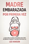 Cover: Madre Embarazada por Primera Vez: La Gu&iacute;a Completa Semana Tras Semana para Tener un Embarazo Tranquilo y Saludable Hasta Dar a Luz - Lee Hanson