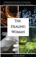 Cover: The Healing Woman: A Beginner's Guide to Healing the Feminine Mind, Body, and Soul - Amelia Rose