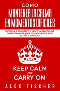 Cover: C&oacute;mo Mantener la Calma en Momentos Dif&iacute;ciles: Entrena a tu Cuerpo y Mente a Reaccionar Correctamente ante Situaciones de Alto Estr&eacute;s y Ansiedad - Alex Fischer