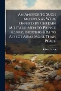 Cover: An Answer to Such Motives As Were Offer'd by Certain Military-Men to Prince Henry, Inciting Him to Affect Arms More Than Peace - Nabu Press