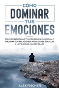 Cover: C&oacute;mo Dominar tus Emociones: C&oacute;mo Desarrollar tu Inteligencia Emocional y Mejorar tus Relaciones, Habilidades Sociales y la Felicidad a Largo Plazo - Alex Fischer