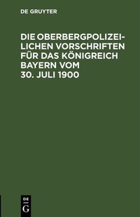 Abbildung von: Die Oberbergpolizeilichen Vorschriften für das Königreich Bayern vom 30. Juli 1900 - De Gruyter