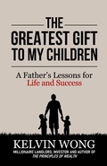 Cover: The Greatest Gift to My Children: A Father's Lessons for Life and Success - Kelvin Wong