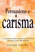 Cover: Persuasione e Carisma: I 10 step per diventare una persona di successo ed essere un asso nelle relazioni - Joseph Clarke