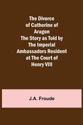 Cover: The Divorce of Catherine of Aragon The Story as Told by the Imperial Ambassadors Resident at the Court of Henry VIII - ALPHA EDITION