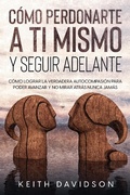 Cover: C&oacute;mo Perdonarte a ti Mismo y Seguir Adelante: C&oacute;mo Lograr la Verdadera Autocompasi&oacute;n para Poder Avanzar y no Mirar Atr&aacute;s Nunca Jam&aacute;s - Keith Davidson