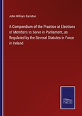 Cover: A Compendium of the Practice at Elections of Members to Serve in Parliament, as Regulated by the Several Statutes in Force in Ireland - Outlook
