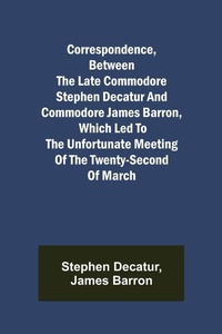 Enlarge image Cover: Correspondence, Between the late Commodore Stephen Decatur and Commodore James Barron, which led to the unfortunate meeting of the twenty-second of March - ALPHA EDITION