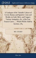 Cover: A Catalogue of the Valuable Cabinet of Greek, Roman, and Spanish, Coins and Medals, in Gold, Silver, and Copper; Various Antiquities, &c. of the Late Francis Carter, ... Which Will be Sold by Auction, 1784 - Gale Ecco, Print Editions