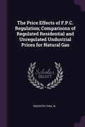 Cover: The Price Effects of F.P.C. Regulation; Comparisons of Regulated Residential and Unregulated Undustrial Prices for Natural Gas - Palala Press