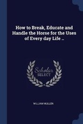 Cover: How to Break, Educate and Handle the Horse for the Uses of Every day Life .. - Sagwan Press