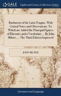 Cover: Rudiments of the Latin Tongue, With Critical Notes and Observations. To Which are Added the Principal Figures of Rhetoric; and a Vocabulary ... By John Milner, ... The Third Edition Improved - Gale Ecco, Print Editions