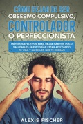 Cover: C&oacute;mo Dejar de ser Obsesivo Compulsivo, Controlador o Perfeccionista: M&eacute;todos Efectivos para Dejar H&aacute;bitos poco Saludables que Podr&iacute;an estar Afectando tu Vida y la de los que te Rodean - Alexis Fischer