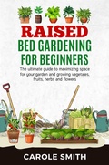 Cover: Raised Bed Gardening for Beginners: The Ultimate Guide to Maximizing Space for Your Garden and Growing Vegetables, Fruits, Herbs and Flowers - CAROLE SMITH