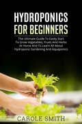 Cover: Hyhroponics for Beginners: The Ultimate Guide to Easily Start to Grow Vegetables, Fruits and Herbs at Home and to Learn all About Hydroponic Gardening and Aquaponics - CAROLE SMITH