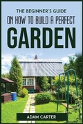 Cover: The Beginner's Guide On How To Build A Perfect Garden - Adam Carter