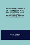 Cover: Jethro Wood, Inventor of the Modern Plow. A Brief Account of His Life, Services, and Trials; Together with Facts Subsequent to his Death, and Incident to His Great Invention - ALPHA EDITION
