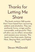 Cover: Thanks for Letting Me Share: This book contains 368 quotes that I have heard from recovering addicts and alcoholics. They are profound, funny, cringe-worthy, memorable, and powerful. They will allow you to reflect, remember and reassess your recovery. This book is has three parts - Steven McDonald