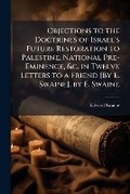 Cover: Objections to the Doctrines of Israel's Future Restoration to Palestine, National Pre-Eminence, &c. in Twelve Letters to a Friend [By E. Swaine]. by E. Swaine - Nabu Press