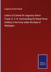 Enlarge image Cover: Letters of Colonel Sir Augustus Simon Frazer, K. C. B. Commanding the Royal Horse Artillery in the Army under the Duke of Wellington - Outlook