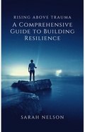 Cover: Rising Above Trauma: A Comprehensive Guide to Building Resilience - Sarah Nelson