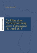 Cover: Die Pl&auml;ne einer Wiedergewinnung Elsass-Lothringens 1814 und 1815 - BoD - Books on Demand