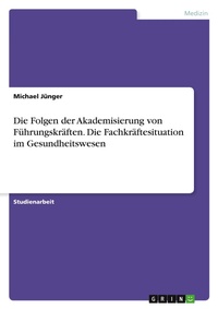 Abbildung von: Die Folgen der Akademisierung von Fuehrungskraeften. Die Fachkraeftesituation im Gesundheitswesen - GRIN Verlag