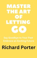 Cover: Master the Art of Letting Go: Say Goodbye to Your Past Embrace an Exciting Future - Richard Porter
