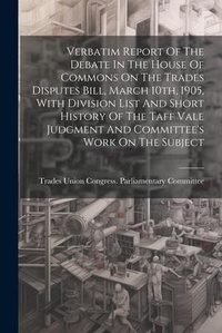 Abbildung von: Verbatim Report Of The Debate In The House Of Commons On The Trades Disputes Bill, March 10th, 1905, With Division List And Short History Of The Taff Vale Judgment And Committee's Work On The Subject - Legare Street Press