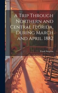 Cover: A Trip Through Northern and Central Florida, During March and April. 1882 - Legare Street Press
