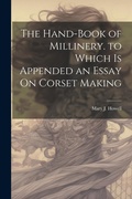 Cover: The Hand-Book of Millinery. to Which Is Appended an Essay On Corset Making - Legare Street Press