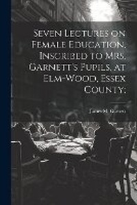 Abbildung von: Seven Lectures on Female Education, Inscribed to Mrs. Garnett's Pupils, at Elm-Wood, Essex County; - Legare Street Press