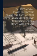 Cover: Healthy Moral Homes, Improved Plans for Laying Out Suburban Streets and Building Houses. [Text. With] Plans - Legare Street Press