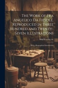 Cover: The Work of Fra Angelico da Fiesole, Reproduced in Three Hundred and Twenty-seven Illustrations; With a Biographical Introduction - Legare Street Press