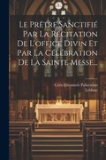 Cover: Le Pretre Sanctifie Par La Recitation De L'office Divin Et Par La Celebration De La Sainte Messe... - Legare Street Press