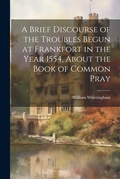 Cover: A Brief Discourse of the Troubles Begun at Frankfort in the Year 1554, About the Book of Common Pray - Legare Street Press