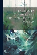 Cover: Dr. Henry Coward, the Pioneer Chorus-master - Legare Street Press