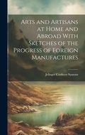 Cover: Arts and Artisans at Home and Abroad With Sketches of the Progress of Foreign Manufactures - Legare Street Press