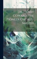 Cover: Dr. Henry Coward, the Pioneer Chorus-master - Legare Street Press