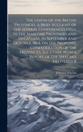 Cover: The Union of the British Provinces. A Brief Account of the Several Conferences Held in the Maritime Provinces and in Canada, in September and October, 1864, on the Proposed Confederation of the Provinces, Together With a Report of the Speeches Delivered B - Legare Street Press