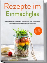 Abbildung von: Rezepte im Einmachglas: Die leckersten Rezepte in einem Glas zum Mitnehmen, Einkochen, Einmachen oder Fermentieren - ?inkl. Getränken, Desserts & Ideen zum Verschenken - Edition Lunerion