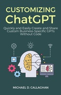 Cover: Customizing ChatGPT: Quickly and Easily Create and Share Custom Business-Specific GPTs Without Code - Michael Callaghan