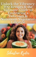 Cover: Unlock the Vibrancy 100 Recipes & the Ultimate Guide to Become a Vegetarian (Health and Fitness) - Sebastian Ryder
