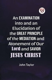Abbildung von: An Examination into and an Elucidation of the Great Principle of the Mediation and Atonement of Our Lord and Savior Jesus Christ - Double 9 Books LLP