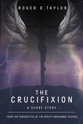 Cover: The Crucifixion - A Short Story: From the Perspective of the Mighty Archangel Michael - Roger D Taylor