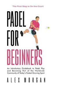 Abbildung von: Padel for Beginners, The First Step is on the Court, An Introductory Guidebook to Padel Play and Becoming Part of the Worldwide Community of Today's Fastest Growing Sport - The Letter after "A" Books