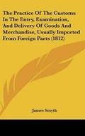 Cover: The Practice Of The Customs In The Entry, Examination, And Delivery Of Goods And Merchandise, Usually Imported From Foreign Parts (1812) - Kessinger Publishing